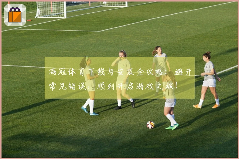 满冠体育下载与安装全攻略：避开常见错误，顺利开启游戏之旅！