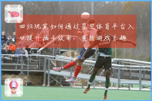 回归玩家如何通过星空体育平台入口提升抽卡效率，重拾游戏乐趣
