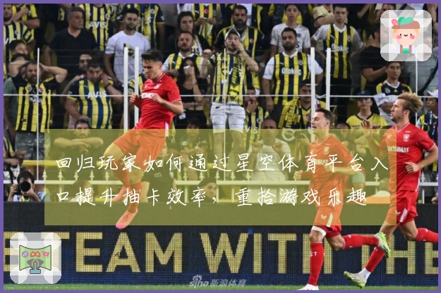 回归玩家如何通过星空体育平台入口提升抽卡效率，重拾游戏乐趣